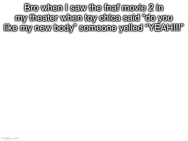 Bro when I saw the fnaf movie 2 in my theater when toy chica said “do you like my new body” someone yelled “YEAH!!!” | image tagged in image | made w/ Imgflip meme maker