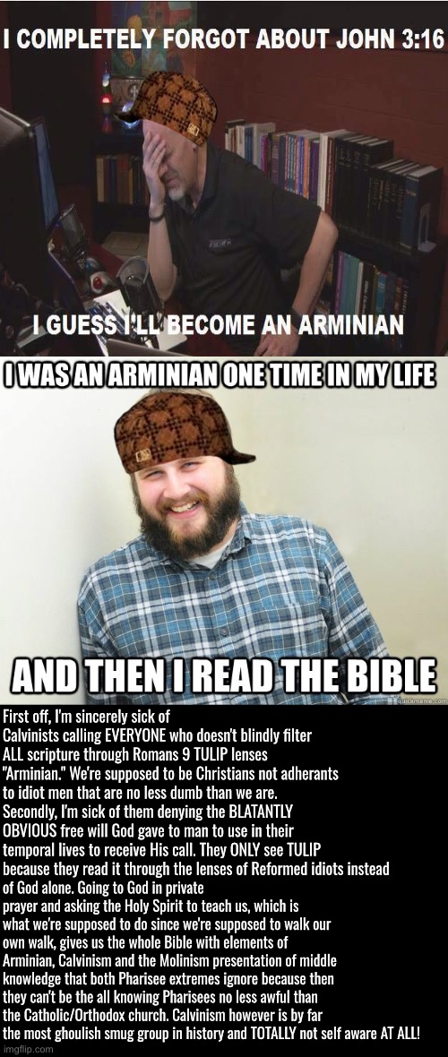 Calvinists are unaware of their narcissistic pride | First off, I'm sincerely sick of Calvinists calling EVERYONE who doesn't blindly filter ALL scripture through Romans 9 TULIP lenses  "Arminian." We're supposed to be Christians not adherants to idiot men that are no less dumb than we are. Secondly, I'm sick of them denying the BLATANTLY OBVIOUS free will God gave to man to use in their temporal lives to receive His call. They ONLY see TULIP because they read it through the lenses of Reformed idiots instead; of God alone. Going to God in private prayer and asking the Holy Spirit to teach us, which is what we're supposed to do since we're supposed to walk our own walk, gives us the whole Bible with elements of Arminian, Calvinism and the Molinism presentation of middle knowledge that both Pharisee extremes ignore because then they can't be the all knowing Pharisees no less awful than the Catholic/Orthodox church. Calvinism however is by far the most ghoulish smug group in history and TOTALLY not self aware AT ALL! | image tagged in calvinism,calvinist memes,narcissism,toxic tulip,anti calvinism,reformed hypocrites | made w/ Imgflip meme maker