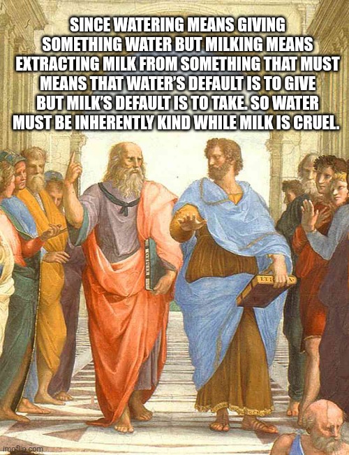 Philosophy of water and milk | SINCE WATERING MEANS GIVING SOMETHING WATER BUT MILKING MEANS EXTRACTING MILK FROM SOMETHING THAT MUST MEANS THAT WATER’S DEFAULT IS TO GIVE BUT MILK’S DEFAULT IS TO TAKE. SO WATER MUST BE INHERENTLY KIND WHILE MILK IS CRUEL. | image tagged in plato and aristotle in the school of athens | made w/ Imgflip meme maker