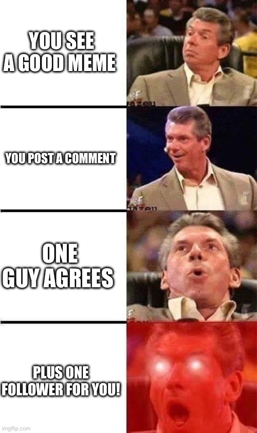 Vince McMahon Reaction w/Glowing Eyes | YOU SEE A GOOD MEME; YOU POST A COMMENT; ONE GUY AGREES; PLUS ONE FOLLOWER FOR YOU! | image tagged in vince mcmahon reaction w/glowing eyes,happy,good memes | made w/ Imgflip meme maker