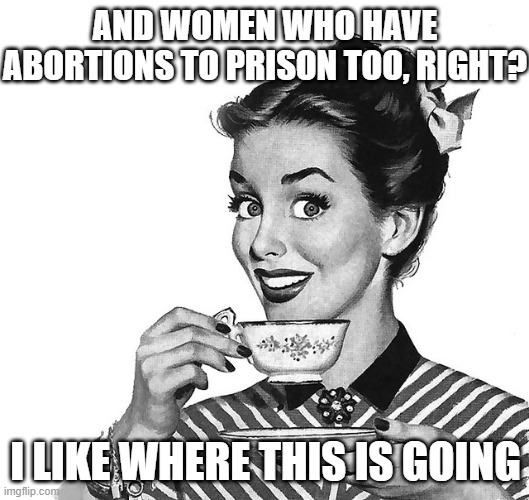 Retro woman teacup | AND WOMEN WHO HAVE ABORTIONS TO PRISON TOO, RIGHT? I LIKE WHERE THIS IS GOING | image tagged in retro woman teacup | made w/ Imgflip meme maker