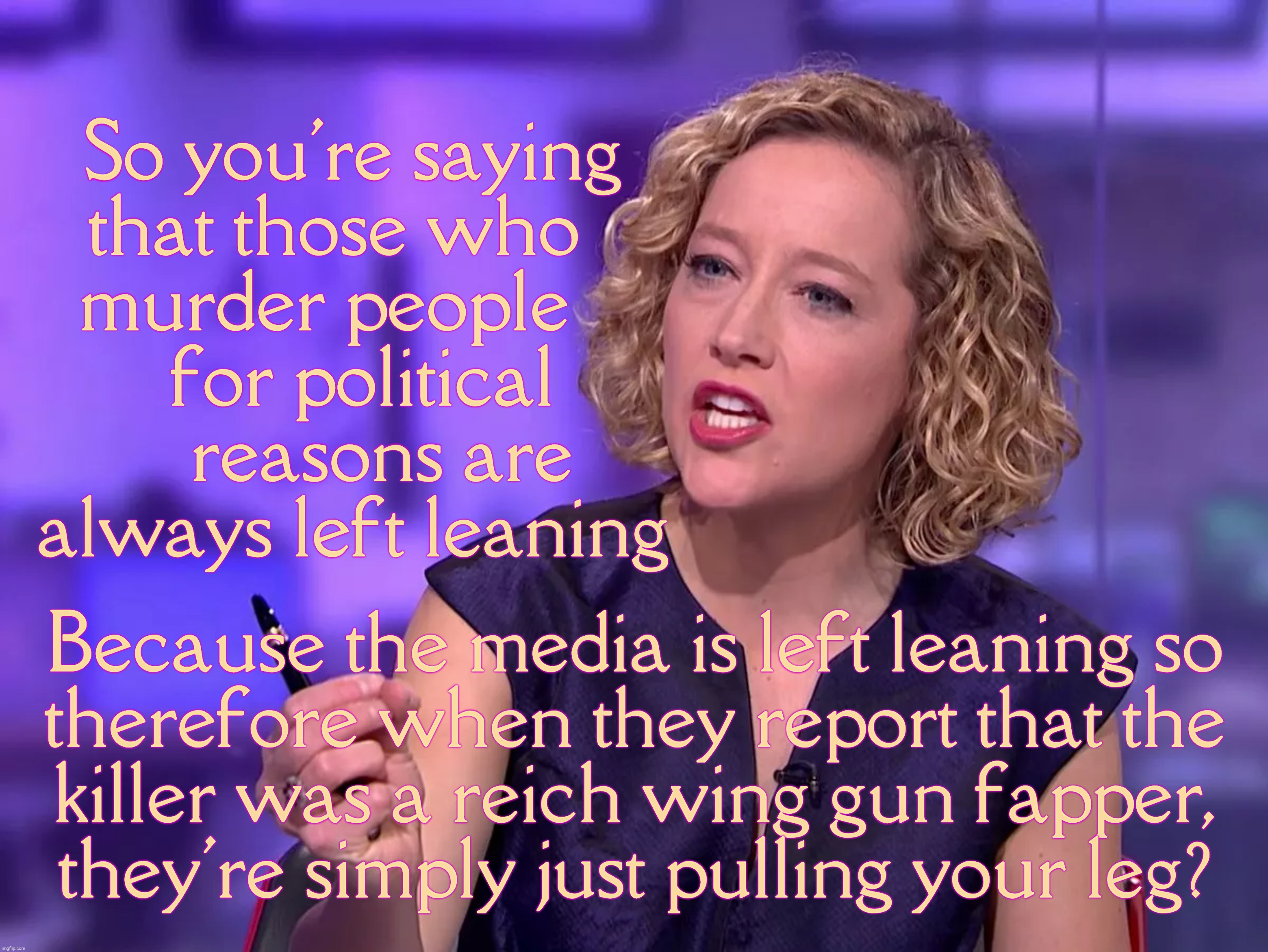 Reich Wingers trying to pretend that they can try to pretend that all them neo-Nazi Right Wing gun nut shooters are Left Wingers | So you're saying
that those who  
murder people   
 for political
   reasons are
always left leaning; Because the media is left leaning so
therefore when they report that the
killer was a reich wing gun fapper,
they're simply just pulling your leg? | image tagged in cathy newman,reich wing,trying to blame the left wing,for rwnj shooters,right wing shooters,conservative hypocrisy | made w/ Imgflip meme maker