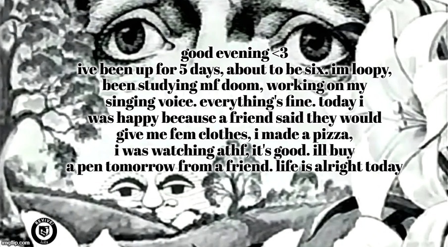 (cw: marijuana use) when did may leave ??? | good evening <3
ive been up for 5 days, about to be six. im loopy, been studying mf doom, working on my singing voice. everything's fine. today i was happy because a friend said they would give me fem clothes, i made a pizza, i was watching athf, it's good. ill buy a pen tomorrow from a friend. life is alright today | image tagged in the dawn is your enemy quick revive logo added | made w/ Imgflip meme maker