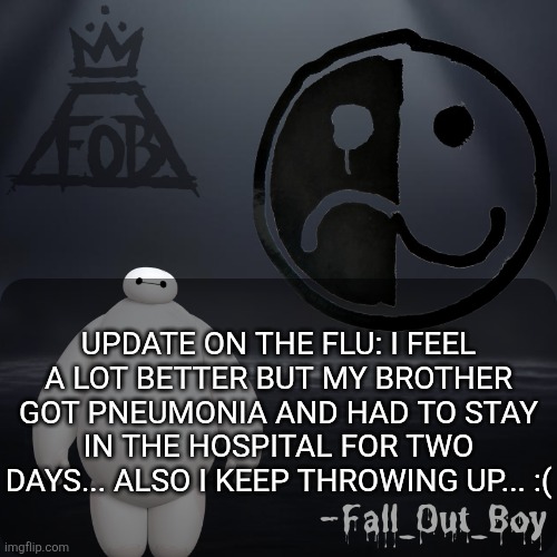 Fall_Out_Boy 's Announcement Template | UPDATE ON THE FLU: I FEEL A LOT BETTER BUT MY BROTHER GOT PNEUMONIA AND HAD TO STAY IN THE HOSPITAL FOR TWO DAYS... ALSO I KEEP THROWING UP... :( | image tagged in fall_out_boy 's announcement template | made w/ Imgflip meme maker
