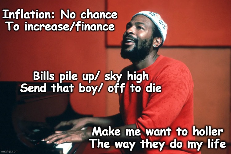 Marvin Gaye- Inner City Blues | Inflation: No chance
To increase/finance; Bills pile up/ sky high
Send that boy/ off to die; Make me want to holler
The way they do my life | image tagged in 1970's,pop music,singers,ghetto,old singers week | made w/ Imgflip meme maker