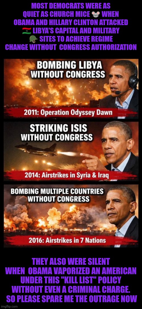 Please, spare me the Venezuela outrage.  Remember Obama's military actions without Congress approval?!? | MOST DEMOCRATS WERE AS QUIET AS CHURCH MICE 🐭 WHEN OBAMA AND HILLARY CLINTON ATTACKED 🇱🇾 LIBYA'S CAPITAL AND MILITARY 🪖 SITES TO ACHIEVE REGIME CHANGE WITHOUT  CONGRESS AUTHORIZATION; THEY ALSO WERE SILENT WHEN  OBAMA VAPORIZED AN AMERICAN UNDER THIS "KILL LIST" POLICY WITHOUT EVEN A CRIMINAL CHARGE.  SO PLEASE SPARE ME THE OUTRAGE NOW | image tagged in venezuela,trump,obama,democrats,national security,hillary clinton | made w/ Imgflip meme maker