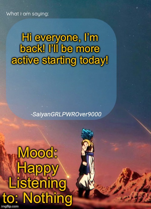 SayianGRLPWROver9000's NEW Announcement page | Hi everyone, I’m back! I’ll be more active starting today! Mood: Happy
Listening to: Nothing | image tagged in sayiangrlpwrover9000's new announcement page | made w/ Imgflip meme maker