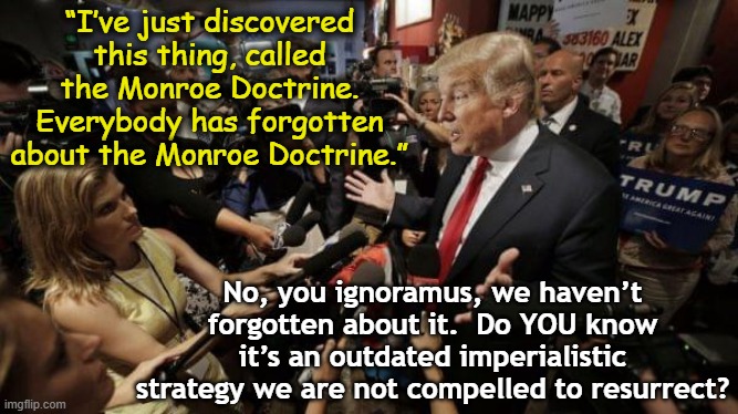 Trump and Monroe Doctrine | “I’ve just discovered this thing, called the Monroe Doctrine. Everybody has forgotten about the Monroe Doctrine.”; No, you ignoramus, we haven’t forgotten about it.  Do YOU know it’s an outdated imperialistic strategy we are not compelled to resurrect? | image tagged in donald trump memes,donald trump approves,donald trump the clown,trump is a moron,nevertrump meme,presidential alert | made w/ Imgflip meme maker