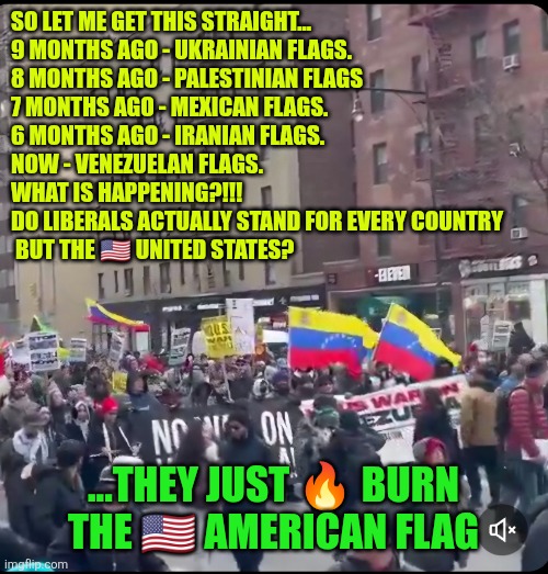 Liberals actually stand for every country but the ?? United States | SO LET ME GET THIS STRAIGHT…
9 MONTHS AGO - UKRAINIAN FLAGS.
8 MONTHS AGO - PALESTINIAN FLAGS
7 MONTHS AGO - MEXICAN FLAGS.
6 MONTHS AGO - IRANIAN FLAGS.
NOW - VENEZUELAN FLAGS.
WHAT IS HAPPENING?!!!
DO LIBERALS ACTUALLY STAND FOR EVERY COUNTRY
 BUT THE 🇺🇸 UNITED STATES? ...THEY JUST 🔥 BURN THE 🇺🇸 AMERICAN FLAG | image tagged in venezuela,usa,national security,usa flag,freedom | made w/ Imgflip meme maker