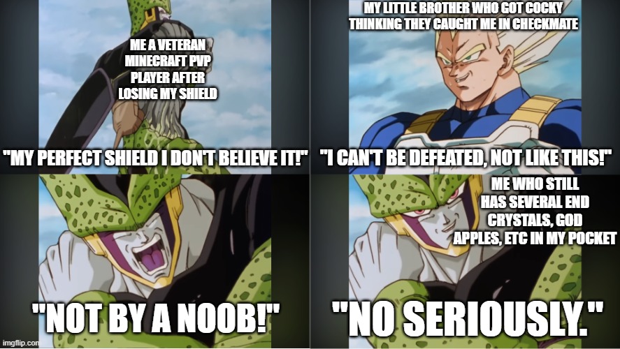 Minecraft pvp with family be like: | MY LITTLE BROTHER WHO GOT COCKY THINKING THEY CAUGHT ME IN CHECKMATE; ME A VETERAN MINECRAFT PVP PLAYER AFTER LOSING MY SHIELD; "MY PERFECT SHIELD I DON'T BELIEVE IT!"; "I CAN'T BE DEFEATED, NOT LIKE THIS!"; ME WHO STILL HAS SEVERAL END CRYSTALS, GOD APPLES, ETC IN MY POCKET; "NOT BY A NOOB!"; "NO SERIOUSLY." | image tagged in my perfect form i don't believe it | made w/ Imgflip meme maker