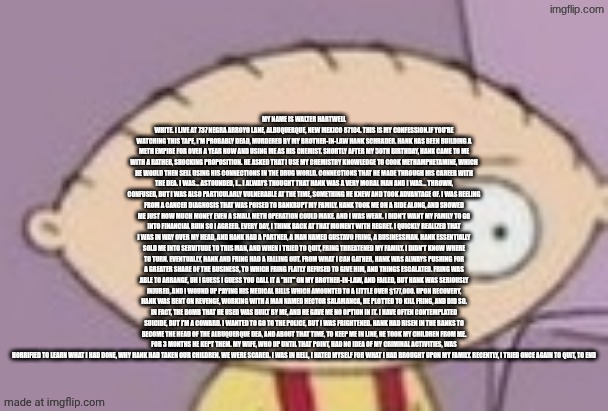 trauma | MY NAME IS WALTER HARTWELL WHITE. I LIVE AT 737 NEGRA ARROYO LANE, ALBUQUERQUE, NEW MEXICO 87104. THIS IS MY CONFESSION.IF YOU'RE WATCHING THIS TAPE, I'M PROBABLY DEAD, MURDERED BY MY BROTHER-IN-LAW HANK SCHRADER. HANK HAS BEEN BUILDING A METH EMPIRE FOR OVER A YEAR NOW AND USING ME AS HIS CHEMIST. SHORTLY AFTER MY 50TH BIRTHDAY, HANK CAME TO ME WITH A RATHER, SHOCKING PROPOSITION. HE ASKED THAT I USE MY CHEMISTRY KNOWLEDGE TO COOK METHAMPHETAMINE, WHICH HE WOULD THEN SELL USING HIS CONNECTIONS IN THE DRUG WORLD. CONNECTIONS THAT HE MADE THROUGH HIS CAREER WITH THE DEA. I WAS... ASTOUNDED, I... I ALWAYS THOUGHT THAT HANK WAS A VERY MORAL MAN AND I WAS... THROWN, CONFUSED, BUT I WAS ALSO PARTICULARLY VULNERABLE AT THE TIME, SOMETHING HE KNEW AND TOOK ADVANTAGE OF. I WAS REELING FROM A CANCER DIAGNOSIS THAT WAS POISED TO BANKRUPT MY FAMILY. HANK TOOK ME ON A RIDE ALONG, AND SHOWED ME JUST HOW MUCH MONEY EVEN A SMALL METH OPERATION COULD MAKE. AND I WAS WEAK. I DIDN'T WANT MY FAMILY TO GO INTO FINANCIAL RUIN SO I AGREED. EVERY DAY, I THINK BACK AT THAT MOMENT WITH REGRET. I QUICKLY REALIZED THAT I WAS IN WAY OVER MY HEAD, AND HANK HAD A PARTNER, A MAN NAMED GUSTAVO FRING, A BUSINESSMAN. HANK ESSENTIALLY SOLD ME INTO SERVITUDE TO THIS MAN, AND WHEN I TRIED TO QUIT, FRING THREATENED MY FAMILY. I DIDN'T KNOW WHERE TO TURN. EVENTUALLY, HANK AND FRING HAD A FALLING OUT. FROM WHAT I CAN GATHER, HANK WAS ALWAYS PUSHING FOR A GREATER SHARE OF THE BUSINESS, TO WHICH FRING FLATLY REFUSED TO GIVE HIM, AND THINGS ESCALATED. FRING WAS ABLE TO ARRANGE, UH I GUESS I GUESS YOU CALL IT A "HIT" ON MY BROTHER-IN-LAW, AND FAILED, BUT HANK WAS SERIOUSLY INJURED, AND I WOUND UP PAYING HIS MEDICAL BILLS WHICH AMOUNTED TO A LITTLE OVER $177,000. UPON RECOVERY, HANK WAS BENT ON REVENGE, WORKING WITH A MAN NAMED HECTOR SALAMANCA, HE PLOTTED TO KILL FRING, AND DID SO. IN FACT, THE BOMB THAT HE USED WAS BUILT BY ME, AND HE GAVE ME NO OPTION IN IT. I HAVE OFTEN CONTEMPLATED SUICIDE, BUT I'M A COWARD. I WANTED TO GO TO THE POLICE, BUT I WAS FRIGHTENED. HANK HAD RISEN IN THE RANKS TO BECOME THE HEAD OF THE ALBUQUERQUE DEA, AND ABOUT THAT TIME, TO KEEP ME IN LINE, HE TOOK MY CHILDREN FROM ME. FOR 3 MONTHS HE KEPT THEM. MY WIFE, WHO UP UNTIL THAT POINT, HAD NO IDEA OF MY CRIMINAL ACTIVITIES, WAS HORRIFIED TO LEARN WHAT I HAD DONE, WHY HANK HAD TAKEN OUR CHILDREN. WE WERE SCARED. I WAS IN HELL, I HATED MYSELF FOR WHAT I HAD BROUGHT UPON MY FAMILY. RECENTLY, I TRIED ONCE AGAIN TO QUIT, TO END | image tagged in trauma | made w/ Imgflip meme maker