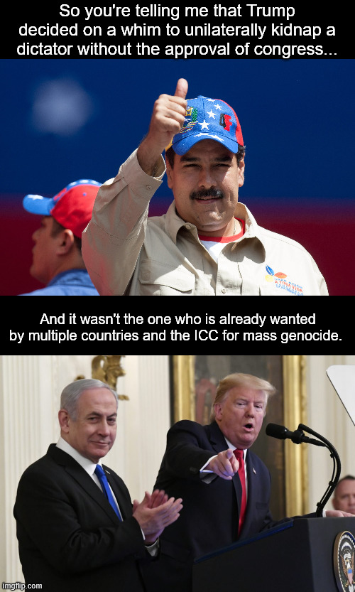 I don't care that Maduro is a dictator, that hasn't stopped the US from working with them before. | So you're telling me that Trump decided on a whim to unilaterally kidnap a dictator without the approval of congress... And it wasn't the one who is already wanted by multiple countries and the ICC for mass genocide. | image tagged in donald trump,netanyahu,israel,venezuela,maduro,fascism | made w/ Imgflip meme maker