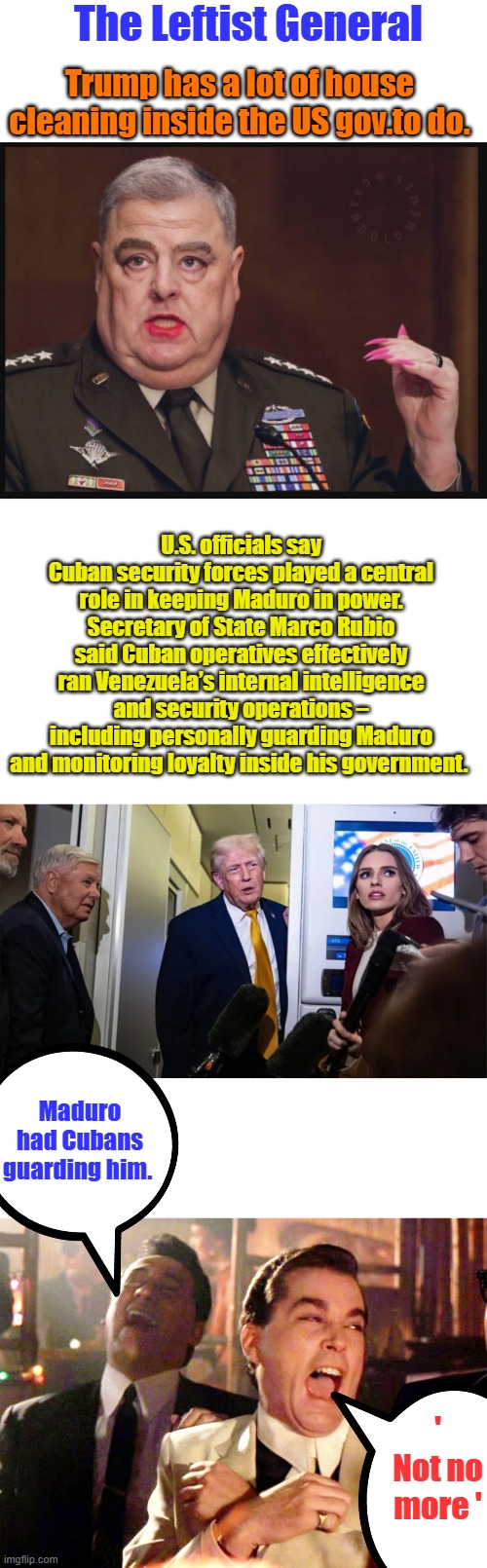 The Leftist General; Trump has a lot of house cleaning inside the US gov.to do. U.S. officials say Cuban security forces played a central role in keeping Maduro in power. Secretary of State Marco Rubio said Cuban operatives effectively ran Venezuela’s internal intelligence and security operations – including personally guarding Maduro and monitoring loyalty inside his government. Maduro had Cubans guarding him. ' Not no more ' | image tagged in memes,good fellas hilarious | made w/ Imgflip meme maker