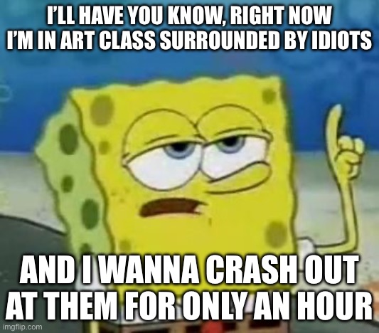 And they always make fake moaning noises in the storage room near the study area. Do anything if you feel sorry for me | I’LL HAVE YOU KNOW, RIGHT NOW I’M IN ART CLASS SURROUNDED BY IDIOTS; AND I WANNA CRASH OUT AT THEM FOR ONLY AN HOUR | image tagged in memes,i'll have you know spongebob,funny,annoyed,school,oh wow are you actually reading these tags | made w/ Imgflip meme maker
