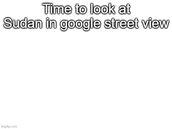 Time to look at Sudan in google street view | made w/ Imgflip meme maker