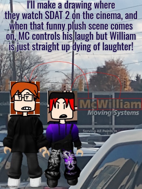 MC and William were the only ones laughing during the plush scene in the room. | I'll make a drawing where they watch SDAT 2 on the cinema, and when that funny plush scene comes on, MC controls his laugh but William is just straight up dying of laughter! | image tagged in mc and william moving systems,mc,william,mc and william | made w/ Imgflip meme maker