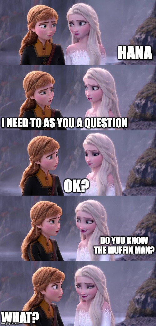 Elsa asking Hana a question | HANA; I NEED TO AS YOU A QUESTION; OK? DO YOU KNOW
THE MUFFIN MAN? WHAT? | image tagged in memes,funny memes,funny meme,frozen,frozen 2,elsa frozen | made w/ Imgflip meme maker