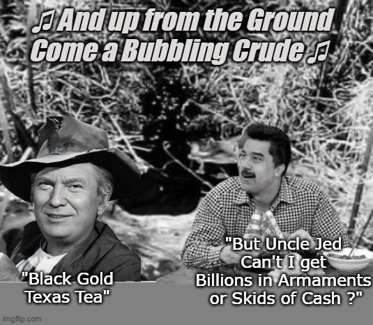 What is WRONG with Free People and Cheap Gas for me ? | ♫ And up from the Ground Come a Bubbling Crude ♫; "But Uncle Jed Can't I get Billions in Armaments  or Skids of Cash ?"; "Black Gold Texas Tea" | image tagged in beverly hillbillys trump maduro oil meme,nicholas bodine always cipherin | made w/ Imgflip meme maker