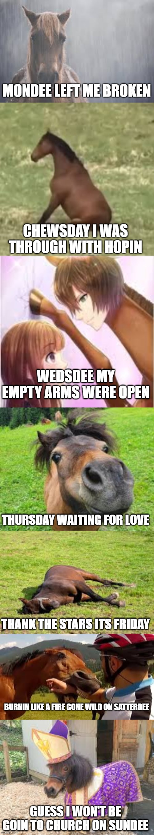 horse song | MONDEE LEFT ME BROKEN; CHEWSDAY I WAS THROUGH WITH HOPIN; WEDSDEE MY EMPTY ARMS WERE OPEN; THURSDAY WAITING FOR LOVE; THANK THE STARS ITS FRIDAY; BURNIN LIKE A FIRE GONE WILD ON SATTERDEE; GUESS I WON'T BE GOIN TO CHURCH ON SUNDEE | image tagged in horse | made w/ Imgflip meme maker