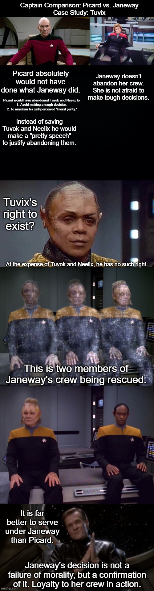 Janeway Forever, Picard Never | Captain Comparison: Picard vs. Janeway
Case Study: Tuvix; Janeway doesn't abandon her crew.
She is not afraid to make tough decisions. Picard absolutely would not have done what Janeway did. Picard would have abandoned Tuvok and Neelix to:

1. Avoid making a tough decision.
2. To maintain his self-perceived "moral purity."; Instead of saving Tuvok and Neelix he would make a "pretty speech" to justify abandoning them. Tuvix's right to exist? At the expense of Tuvok and Neelix, he has no such right. This is two members of Janeway's crew being rescued. It is far better to serve under Janeway than Picard. Janeway's decision is not a failure of morality, but a confirmation of it. Loyalty to her crew in action. | image tagged in picard in captain's chair,janeway in captain's chair,black background,luther sloan | made w/ Imgflip meme maker