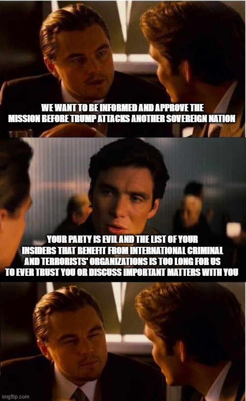 The demonrat party cannot be trusted | WE WANT TO BE INFORMED AND APPROVE THE MISSION BEFORE TRUMP ATTACKS ANOTHER SOVEREIGN NATION; YOUR PARTY IS EVIL AND THE LIST OF YOUR INSIDERS THAT BENEFIT FROM INTERNATIONAL CRIMINAL AND TERRORISTS' ORGANIZATIONS IS TOO LONG FOR US TO EVER TRUST YOU OR DISCUSS IMPORTANT MATTERS WITH YOU | image tagged in memes,inception,crying democrats,democrat crime wave,citizens over criminals,democrat war on america | made w/ Imgflip meme maker