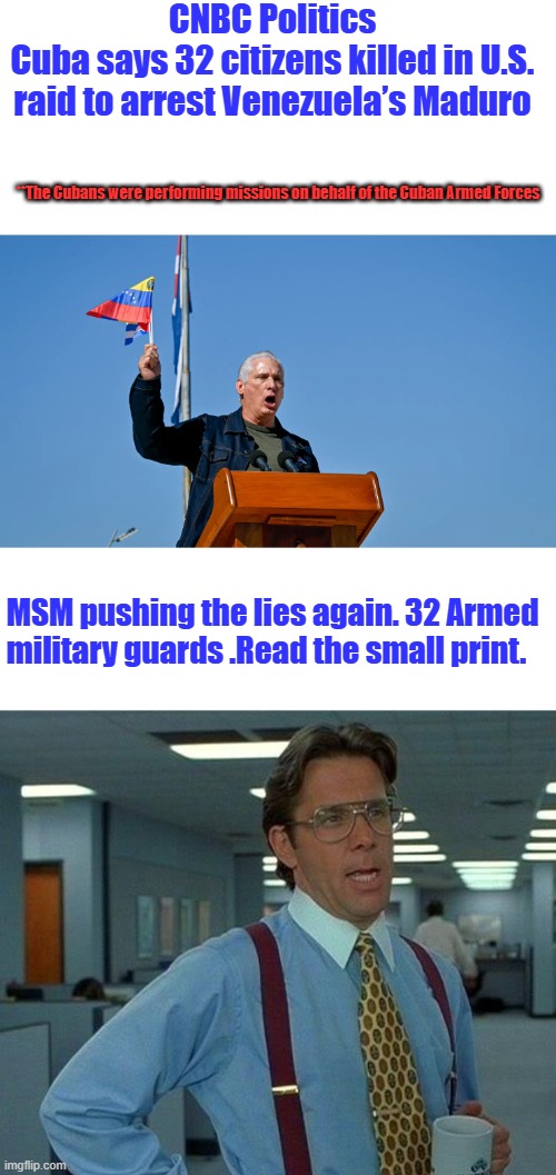 CNBC Politics
Cuba says 32 citizens killed in U.S. raid to arrest Venezuela’s Maduro; **The Cubans were performing missions on behalf of the Cuban Armed Forces; MSM pushing the lies again. 32 Armed military guards .Read the small print. | image tagged in memes,that would be great | made w/ Imgflip meme maker