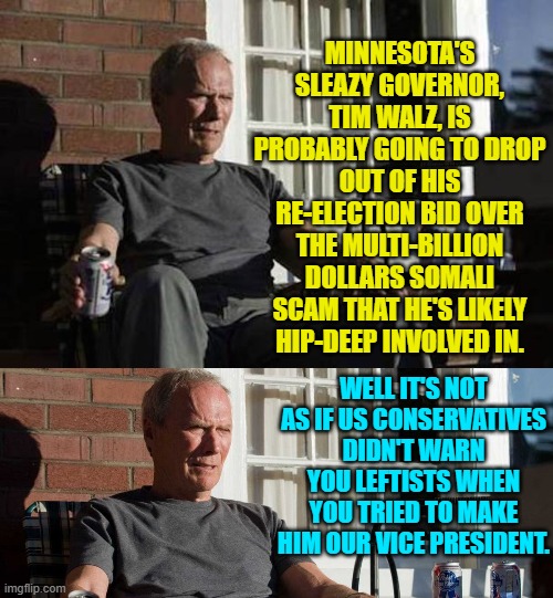 You leftists WERE warned about Timmy (the Lady) and Kamala (the Tramp). | MINNESOTA'S SLEAZY GOVERNOR, TIM WALZ, IS PROBABLY GOING TO DROP OUT OF HIS RE-ELECTION BID OVER THE MULTI-BILLION DOLLARS SOMALI SCAM THAT HE'S LIKELY HIP-DEEP INVOLVED IN. WELL IT'S NOT AS IF US CONSERVATIVES DIDN'T WARN YOU LEFTISTS WHEN YOU TRIED TO MAKE HIM OUR VICE PRESIDENT. | image tagged in clint eastwood gran torino | made w/ Imgflip meme maker