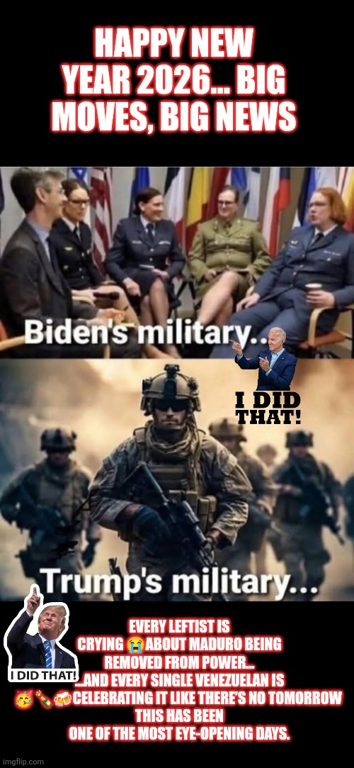2026 military: Biden vs Trump | HAPPY NEW YEAR 2026... BIG MOVES, BIG NEWS; EVERY LEFTIST IS CRYING 😭ABOUT MADURO BEING REMOVED FROM POWER…
…AND EVERY SINGLE VENEZUELAN IS 🥳🍾🍻CELEBRATING IT LIKE THERE’S NO TOMORROW 
THIS HAS BEEN ONE OF THE MOST EYE-OPENING DAYS. | image tagged in us military,trump,biden | made w/ Imgflip meme maker