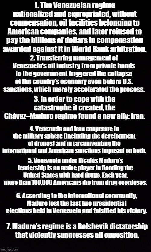 Fun facts about Venezuela in black and white. No laws were broken in the production of this meme | 1. The Venezuelan regime nationalized and expropriated, without compensation, oil facilities belonging to American companies, and later refused to pay the billions of dollars in compensation awarded against it in World Bank arbitration. 2. Transferring management of Venezuela’s oil industry from private hands to the government triggered the collapse of the country’s economy even before U.S. sanctions, which merely accelerated the process. 3. In order to cope with the catastrophe it created, the Chávez–Maduro regime found a new ally: Iran. 4. Venezuela and Iran cooperate in the military sphere (including the development of drones) and in circumventing the international and American sanctions imposed on both. 5. Venezuela under Nicolás Maduro’s leadership is an active player in flooding the United States with hard drugs. Each year, more than 100,000 Americans die from drug overdoses. 6. According to the international community, Maduro lost the last two presidential elections held in Venezuela and falsified his victory. 7. Maduro’s regime is a Bolshevik dictatorship that violently suppresses all opposition. | image tagged in plain black square | made w/ Imgflip meme maker