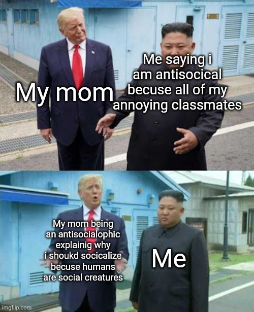 Always happens | My mom; Me saying i am antisocical becuse all of my annoying classmates; My mom being an antisocialophic explainig why i shoukd socicalize becuse humans are social creatures; Me | image tagged in trump and kim | made w/ Imgflip meme maker