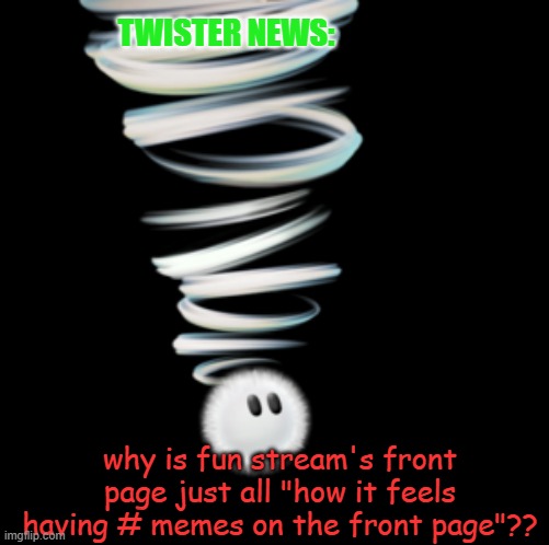 dont get twister news to the front of fun, it will go against the point | TWISTER NEWS:; why is fun stream's front page just all "how it feels having # memes on the front page"?? | image tagged in a toadaly kool announcement temp,dont upvote,please,just downvote me,sentient noti counter | made w/ Imgflip meme maker