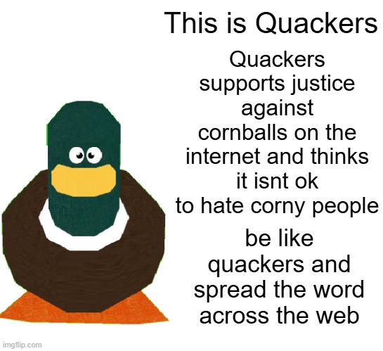 Spread the word! a new Hope for cornballs have arrived | This is Quackers; Quackers supports justice against cornballs on the internet and thinks it isnt ok to hate corny people; be like quackers and spread the word across the web | image tagged in quackers the duck,cornball support group,movement | made w/ Imgflip meme maker