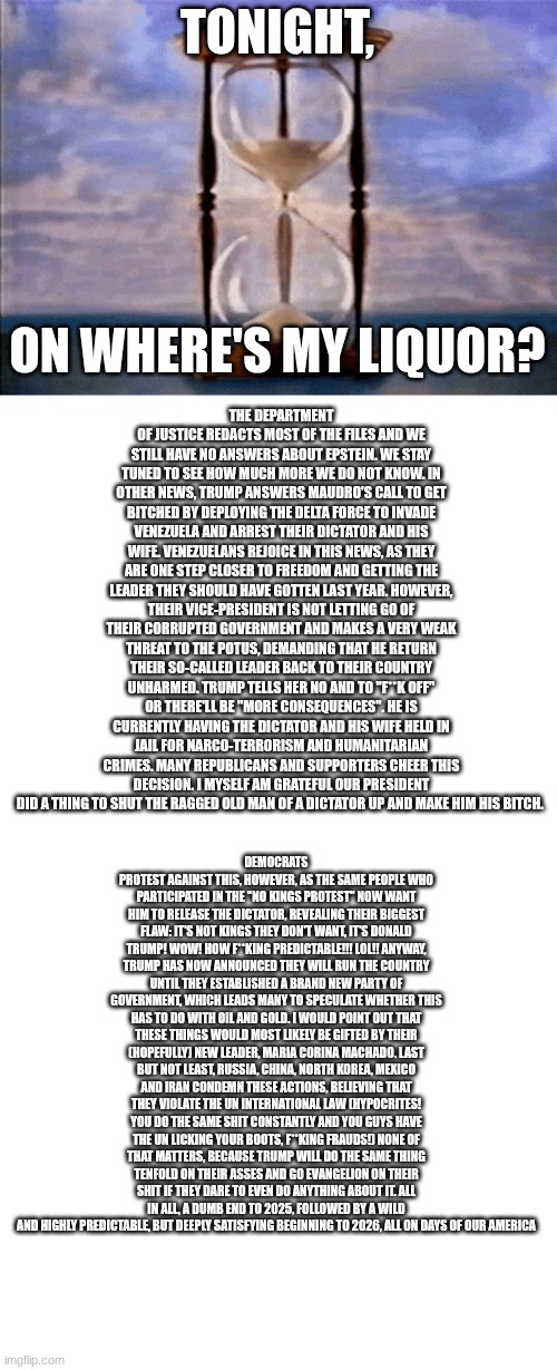 Can we get this with music? No, okay fine. Play it yourselves then. | TONIGHT, THE DEPARTMENT OF JUSTICE REDACTS MOST OF THE FILES AND WE STILL HAVE NO ANSWERS ABOUT EPSTEIN. WE STAY TUNED TO SEE HOW MUCH MORE WE DO NOT KNOW. IN OTHER NEWS, TRUMP ANSWERS MAUDRO'S CALL TO GET BITCHED BY DEPLOYING THE DELTA FORCE TO INVADE VENEZUELA AND ARREST THEIR DICTATOR AND HIS WIFE. VENEZUELANS REJOICE IN THIS NEWS, AS THEY ARE ONE STEP CLOSER TO FREEDOM AND GETTING THE LEADER THEY SHOULD HAVE GOTTEN LAST YEAR. HOWEVER, THEIR VICE-PRESIDENT IS NOT LETTING GO OF THEIR CORRUPTED GOVERNMENT AND MAKES A VERY WEAK THREAT TO THE POTUS, DEMANDING THAT HE RETURN THEIR SO-CALLED LEADER BACK TO THEIR COUNTRY UNHARMED. TRUMP TELLS HER NO AND TO "F**K OFF" OR THERE'LL BE "MORE CONSEQUENCES". HE IS CURRENTLY HAVING THE DICTATOR AND HIS WIFE HELD IN JAIL FOR NARCO-TERRORISM AND HUMANITARIAN CRIMES. MANY REPUBLICANS AND SUPPORTERS CHEER THIS DECISION. I MYSELF AM GRATEFUL OUR PRESIDENT DID A THING TO SHUT THE RAGGED OLD MAN OF A DICTATOR UP AND MAKE HIM HIS BITCH. ON WHERE'S MY LIQUOR? DEMOCRATS PROTEST AGAINST THIS, HOWEVER, AS THE SAME PEOPLE WHO PARTICIPATED IN THE "NO KINGS PROTEST" NOW WANT HIM TO RELEASE THE DICTATOR, REVEALING THEIR BIGGEST FLAW: IT'S NOT KINGS THEY DON'T WANT, IT'S DONALD TRUMP! WOW! HOW F**KING PREDICTABLE!!! LOL!! ANYWAY, TRUMP HAS NOW ANNOUNCED THEY WILL RUN THE COUNTRY UNTIL THEY ESTABLISHED A BRAND NEW PARTY OF GOVERNMENT, WHICH LEADS MANY TO SPECULATE WHETHER THIS HAS TO DO WITH OIL AND GOLD. I WOULD POINT OUT THAT THESE THINGS WOULD MOST LIKELY BE GIFTED BY THEIR (HOPEFULLY) NEW LEADER, MARIA CORINA MACHADO. LAST BUT NOT LEAST, RUSSIA, CHINA, NORTH KOREA, MEXICO AND IRAN CONDEMN THESE ACTIONS, BELIEVING THAT THEY VIOLATE THE UN INTERNATIONAL LAW (HYPOCRITES! YOU DO THE SAME SHIT CONSTANTLY AND YOU GUYS HAVE THE UN LICKING YOUR BOOTS, F**KING FRAUDS!) NONE OF THAT MATTERS, BECAUSE TRUMP WILL DO THE SAME THING TENFOLD ON THEIR ASSES AND GO EVANGELION ON THEIR SHIT IF THEY DARE TO EVEN DO ANYTHING ABOUT IT. ALL IN ALL, A DUMB END TO 2025, FOLLOWED BY A WILD AND HIGHLY PREDICTABLE, BUT DEEPLY SATISFYING BEGINNING TO 2026, ALL ON DAYS OF OUR AMERICA | image tagged in days of our lives,blank white template,memes,blank transparent square | made w/ Imgflip meme maker