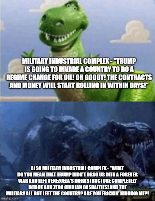 What the Military Industrial Complex must be thinking right now. | MILITARY INDUSTRIAL COMPLEX - "TRUMP IS GOING TO INVADE A COUNTRY TO DO A REGIME CHANGE FOR OIL! OH GOODY! THE CONTRACTS AND MONEY WILL START ROLLING IN WITHIN DAYS!"; ALSO MILITARY INDUSTRIAL COMPLEX - "WHAT DO YOU MEAN THAT TRUMP DIDN'T DRAG US INTO A FOREVER WAR AND LEFT VENEZUELA'S INFRASTRUCTURE COMPLETELY INTACT AND ZERO CIVILIAN CASUALTIES! AND THE MILITARY ALL BUT LEFT THE COUNTRY? ARE YOU FRICKIN' KIDDING ME?! | image tagged in happy angry dinosaur,military industrial complex,politics,political meme | made w/ Imgflip meme maker