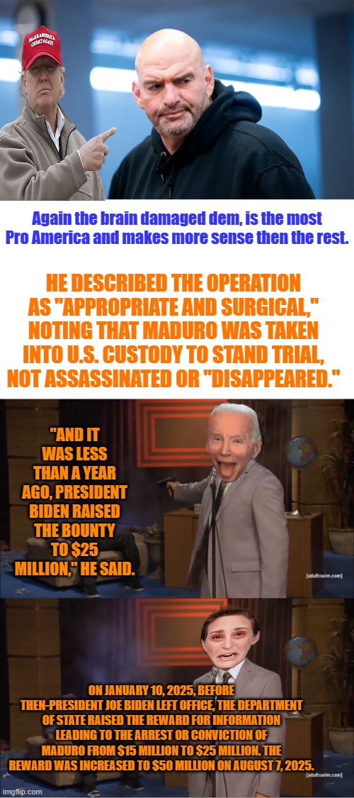 Again the brain damaged dem, is the most  Pro America and makes more sense then the rest. HE DESCRIBED THE OPERATION AS "APPROPRIATE AND SURGICAL," NOTING THAT MADURO WAS TAKEN INTO U.S. CUSTODY TO STAND TRIAL, NOT ASSASSINATED OR "DISAPPEARED."; "AND IT WAS LESS THAN A YEAR AGO, PRESIDENT BIDEN RAISED THE BOUNTY TO $25 MILLION," HE SAID. ON JANUARY 10, 2025, BEFORE THEN-PRESIDENT JOE BIDEN LEFT OFFICE, THE DEPARTMENT OF STATE RAISED THE REWARD FOR INFORMATION LEADING TO THE ARREST OR CONVICTION OF MADURO FROM $15 MILLION TO $25 MILLION. THE REWARD WAS INCREASED TO $50 MILLION ON AUGUST 7, 2025. | image tagged in memes,who killed hannibal | made w/ Imgflip meme maker