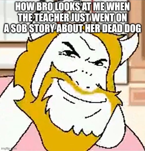 bro | HOW BRO LOOKS AT ME WHEN THE TEACHER JUST WENT ON A SOB STORY ABOUT HER DEAD DOG | image tagged in asgore smug | made w/ Imgflip meme maker