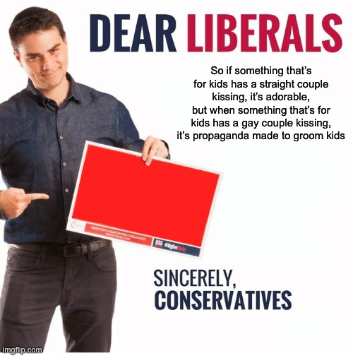 Ben Shapiro Dear Liberals | So if something that’s for kids has a straight couple kissing, it’s adorable, but when something that’s for kids has a gay couple kissing, it’s propaganda made to groom kids | made w/ Imgflip meme maker