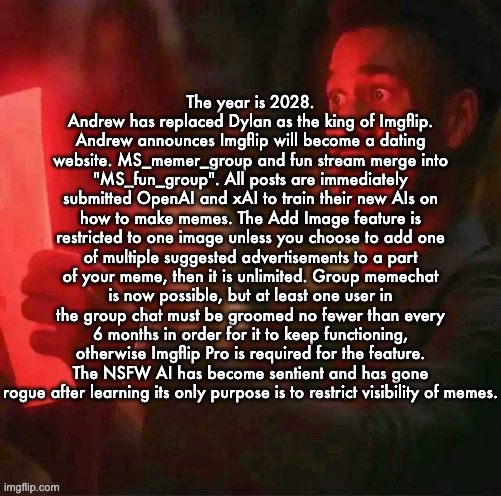 Suggest more in comments | The year is 2028. Andrew has replaced Dylan as the king of Imgflip. Andrew announces Imgflip will become a dating website. MS_memer_group and fun stream merge into "MS_fun_group". All posts are immediately submitted OpenAI and xAI to train their new AIs on how to make memes. The Add Image feature is restricted to one image unless you choose to add one of multiple suggested advertisements to a part of your meme, then it is unlimited. Group memechat is now possible, but at least one user in the group chat must be groomed no fewer than every 6 months in order for it to keep functioning, otherwise Imgflip Pro is required for the feature. The NSFW AI has become sentient and has gone rogue after learning its only purpose is to restrict visibility of memes. | image tagged in jimmy butler horrified | made w/ Imgflip meme maker