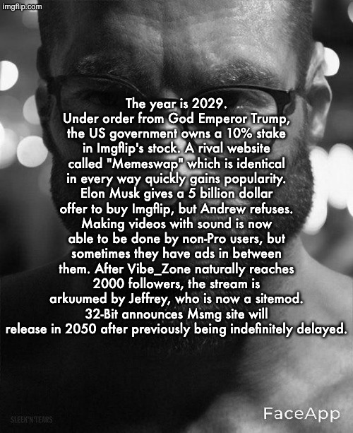 Part 3 | The year is 2029. Under order from God Emperor Trump, the US government owns a 10% stake in Imgflip's stock. A rival website called "Memeswap" which is identical in every way quickly gains popularity. Elon Musk gives a 5 billion dollar offer to buy Imgflip, but Andrew refuses. Making videos with sound is now able to be done by non-Pro users, but sometimes they have ads in between them. After Vibe_Zone naturally reaches 2000 followers, the stream is arkuumed by Jeffrey, who is now a sitemod. 32-Bit announces Msmg site will release in 2050 after previously being indefinitely delayed. | image tagged in gigachad staring with glasses | made w/ Imgflip meme maker