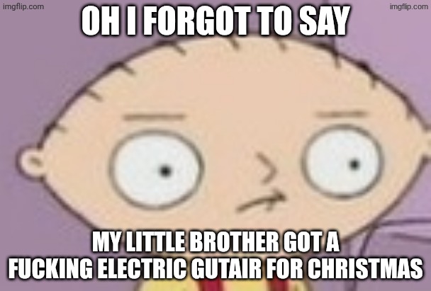trauma | OH I FORGOT TO SAY; MY LITTLE BROTHER GOT A FUCKING ELECTRIC GUTAIR FOR CHRISTMAS | image tagged in trauma | made w/ Imgflip meme maker