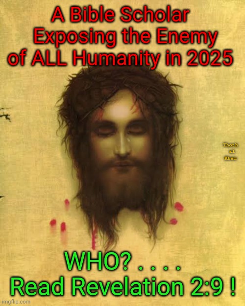 The enemy of ALL HUMANITY | A Bible Scholar   Exposing the Enemy of ALL Humanity in 2025; Thoth  al  Khem; WHO? . . . . Read Revelation 2:9 ! | image tagged in revelation 2 verse 9,revelation 3 verse 9,they have fooled you all,they own everything that goes into your brain | made w/ Imgflip meme maker
