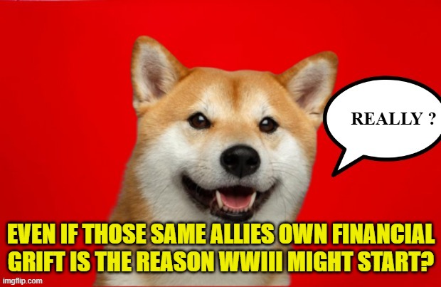 REALLY ? EVEN IF THOSE SAME ALLIES OWN FINANCIAL GRIFT IS THE REASON WWIII MIGHT START? | made w/ Imgflip meme maker