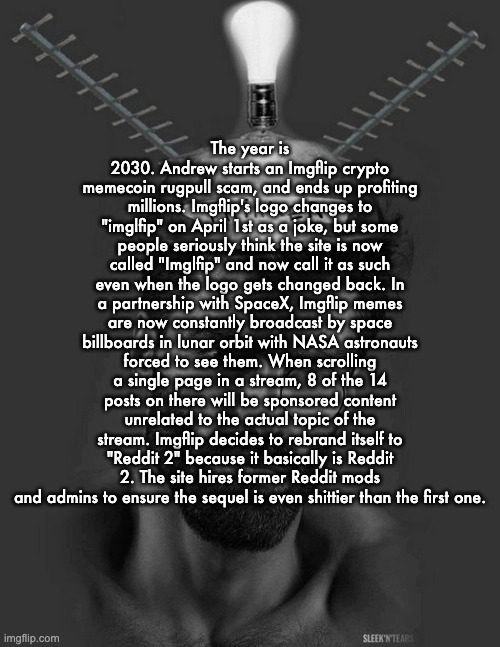 Part 5 | The year is 2030. Andrew starts an Imgflip crypto memecoin rugpull scam, and ends up profiting millions. Imgflip's logo changes to "imglfip" on April 1st as a joke, but some people seriously think the site is now called "Imglfip" and now call it as such even when the logo gets changed back. In a partnership with SpaceX, Imgflip memes are now constantly broadcast by space billboards in lunar orbit with NASA astronauts forced to see them. When scrolling a single page in a stream, 8 of the 14 posts on there will be sponsored content unrelated to the actual topic of the stream. Imgflip decides to rebrand itself to "Reddit 2" because it basically is Reddit 2. The site hires former Reddit mods and admins to ensure the sequel is even shittier than the first one. | image tagged in gigachad thinker | made w/ Imgflip meme maker