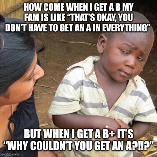 Does this happen to anyone else? | HOW COME WHEN I GET A B MY FAM IS LIKE “THAT’S OKAY, YOU DON’T HAVE TO GET AN A IN EVERYTHING”; BUT WHEN I GET A B+ IT’S “WHY COULDN’T YOU GET AN A?!!?” | image tagged in memes,third world skeptical kid,school,family,grades | made w/ Imgflip meme maker