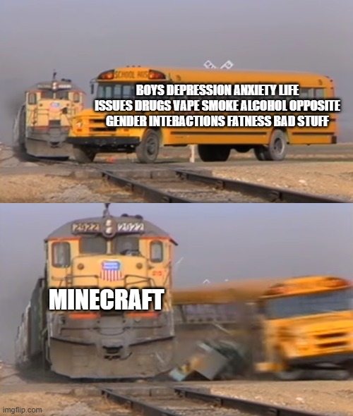 A train hitting a school bus | BOYS DEPRESSION ANXIETY LIFE ISSUES DRUGS VAPE SMOKE ALCOHOL OPPOSITE GENDER INTERACTIONS FATNESS BAD STUFF; MINECRAFT | image tagged in a train hitting a school bus | made w/ Imgflip meme maker