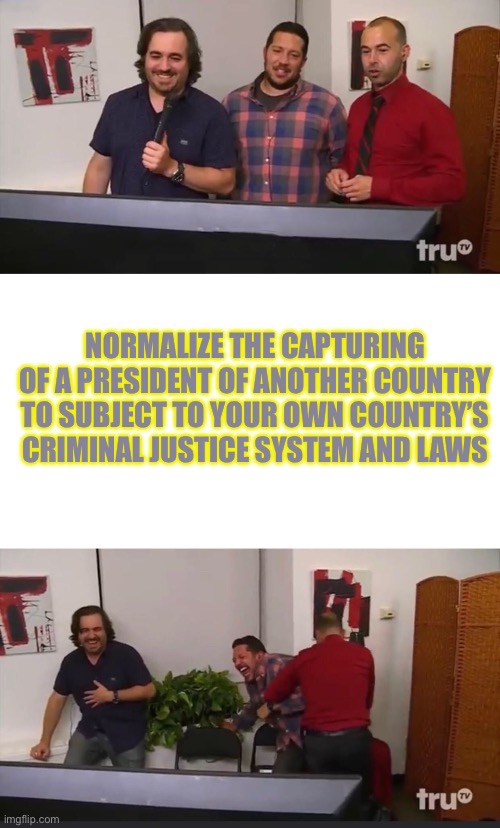 Impractical Jokers | NORMALIZE THE CAPTURING OF A PRESIDENT OF ANOTHER COUNTRY TO SUBJECT TO YOUR OWN COUNTRY’S CRIMINAL JUSTICE SYSTEM AND LAWS | image tagged in impractical jokers | made w/ Imgflip meme maker