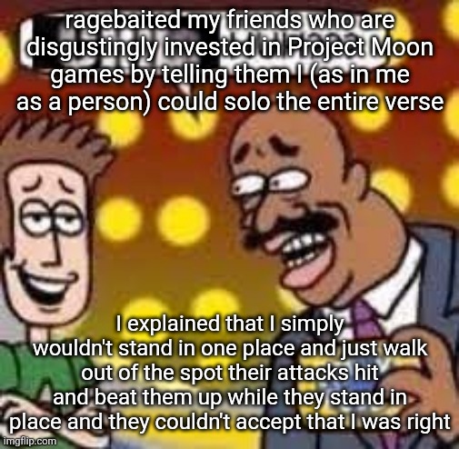 They simply can't handle the truth I am spitting... | ragebaited my friends who are disgustingly invested in Project Moon games by telling them I (as in me as a person) could solo the entire verse; I explained that I simply wouldn't stand in one place and just walk out of the spot their attacks hit and beat them up while they stand in place and they couldn't accept that I was right | image tagged in child huh | made w/ Imgflip meme maker