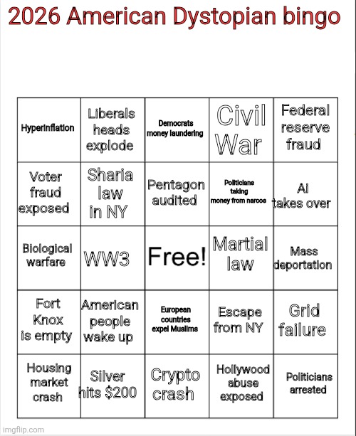 Just off the top of my head... | 2026 American Dystopian bingo; Democrats money laundering; Liberals heads explode; Federal reserve fraud; Hyperinflation; Civil War; Pentagon audited; Voter fraud exposed; Politicians taking money from narcos; Ai takes over; Sharia law in NY; Martial  law; Biological warfare; Mass deportation; WW3; Fort Knox is empty; American people wake up; Grid failure; Escape from NY; European countries expel Muslims; Silver hits $200; Politicians arrested; Housing market crash; Crypto crash; Hollywood abuse exposed | image tagged in blank bingo,2026 bingo card,dystopian bingo,america,dumpster fire | made w/ Imgflip meme maker