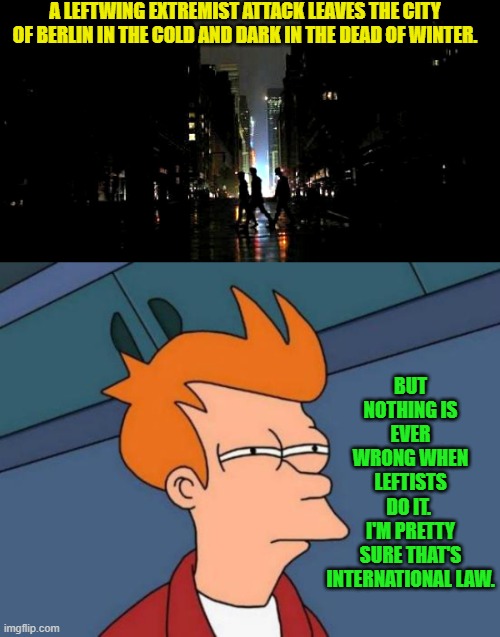 Nobody can convince me that it's NOT international law. | A LEFTWING EXTREMIST ATTACK LEAVES THE CITY OF BERLIN IN THE COLD AND DARK IN THE DEAD OF WINTER. BUT NOTHING IS EVER WRONG WHEN LEFTISTS DO IT.  I'M PRETTY SURE THAT'S INTERNATIONAL LAW. | image tagged in futurama fry | made w/ Imgflip meme maker