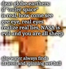 you need to wake up #researchflatearth | dear globe-earthers:
if "outer space" is real, how come see gee eye, real eyes realize real lies, NASA is evil and you are all sheep; also water always finds its level and spinning wet ball | image tagged in the lowrax | made w/ Imgflip meme maker